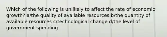 Which of the following is unlikely to affect the rate of economic growth? a/the quality of available resources b/the quantity of available resources c/technological change d/the level of government spending