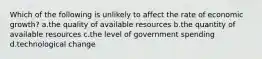 Which of the following is unlikely to affect the rate of economic growth? a.the quality of available resources b.the quantity of available resources c.the level of government spending d.technological change