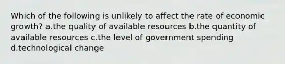 Which of the following is unlikely to affect the rate of economic growth? a.the quality of available resources b.the quantity of available resources c.the level of government spending d.technological change