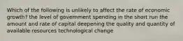 Which of the following is unlikely to affect the rate of economic growth? the level of government spending in the short run the amount and rate of capital deepening the quality and quantity of available resources technological change