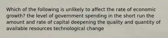 Which of the following is unlikely to affect the rate of economic growth? the level of government spending in the short run the amount and rate of capital deepening the quality and quantity of available resources technological change