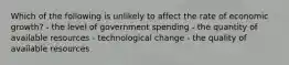 Which of the following is unlikely to affect the rate of economic growth? - the level of government spending - the quantity of available resources - technological change - the quality of available resources