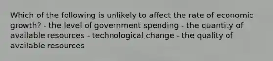 Which of the following is unlikely to affect the rate of economic growth? - the level of government spending - the quantity of available resources - technological change - the quality of available resources