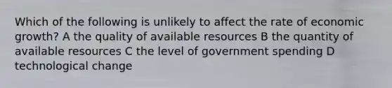 Which of the following is unlikely to affect the rate of economic growth? A the quality of available resources B the quantity of available resources C the level of government spending D technological change