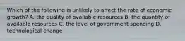 Which of the following is unlikely to affect the rate of economic growth? A. the quality of available resources B. the quantity of available resources C. the level of government spending D. technological change