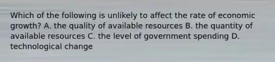 Which of the following is unlikely to affect the rate of economic growth? A. the quality of available resources B. the quantity of available resources C. the level of government spending D. technological change