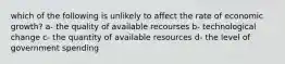 which of the following is unlikely to affect the rate of economic growth? a- the quality of available recourses b- technological change c- the quantity of available resources d- the level of government spending