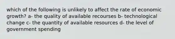 which of the following is unlikely to affect the rate of economic growth? a- the quality of available recourses b- technological change c- the quantity of available resources d- the level of government spending