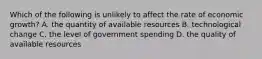 Which of the following is unlikely to affect the rate of economic growth? A. the quantity of available resources B. technological change C. the level of government spending D. the quality of available resources