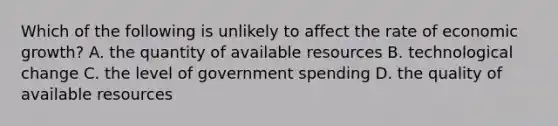 Which of the following is unlikely to affect the rate of economic growth? A. the quantity of available resources B. technological change C. the level of government spending D. the quality of available resources