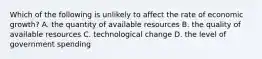 Which of the following is unlikely to affect the rate of economic growth? A. the quantity of available resources B. the quality of available resources C. technological change D. the level of government spending