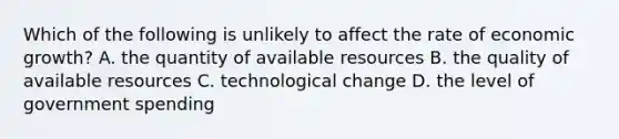 Which of the following is unlikely to affect the rate of economic growth? A. the quantity of available resources B. the quality of available resources C. technological change D. the level of government spending