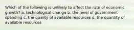 Which of the following is unlikely to affect the rate of economic growth? a. technological change b. the level of government spending c. the quality of available resources d. the quantity of available resources