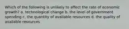 Which of the following is unlikely to affect the rate of economic growth? a. technological change b. the level of government spending c. the quantity of available resources d. the quality of available resources