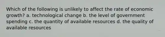 Which of the following is unlikely to affect the rate of economic growth? a. technological change b. the level of government spending c. the quantity of available resources d. the quality of available resources