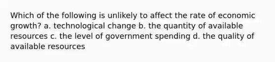 Which of the following is unlikely to affect the rate of economic growth? a. technological change b. the quantity of available resources c. the level of government spending d. the quality of available resources