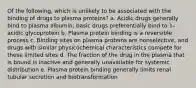 Of the following, which is unlikely to be associated with the binding of drugs to plasma proteins? a. Acidic drugs generally bind to plasma albumin; basic drugs preferentially bind to 1-acidic glycoprotein b. Plasma protein binding is a reversible process c. Binding sites on plasma proteins are nonselective, and drugs with similar physicochemical characteristics compete for these limited sites d. The fraction of the drug in the plasma that is bound is inactive and generally unavailable for systemic distribution e. Plasma protein binding generally limits renal tubular secretion and biotransformation