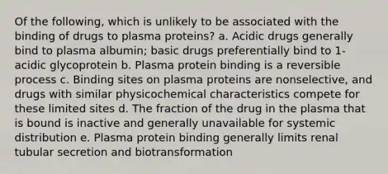 Of the following, which is unlikely to be associated with the binding of drugs to plasma proteins? a. Acidic drugs generally bind to plasma albumin; basic drugs preferentially bind to 1-acidic glycoprotein b. Plasma protein binding is a reversible process c. Binding sites on plasma proteins are nonselective, and drugs with similar physicochemical characteristics compete for these limited sites d. The fraction of the drug in the plasma that is bound is inactive and generally unavailable for systemic distribution e. Plasma protein binding generally limits renal tubular secretion and biotransformation