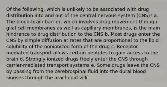 Of the following, which is unlikely to be associated with drug distribution into and out of the central nervous system (CNS)? a. The blood-brain barrier, which involves drug movement through glial cell membranes as well as capillary membranes, is the main hindrance to drug distribution to the CNS b. Most drugs enter the CNS by simple diffusion at rates that are proportional to the lipid solubility of the nonionized form of the drug c. Receptor-mediated transport allows certain peptides to gain access to the brain d. Strongly ionized drugs freely enter the CNS through carrier-mediated transport systems e. Some drugs leave the CNS by passing from the cerebrospinal fluid into the dural blood sinuses through the arachnoid villi