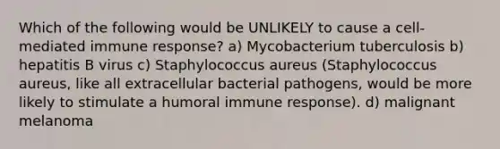 Which of the following would be UNLIKELY to cause a cell-mediated immune response? a) Mycobacterium tuberculosis b) hepatitis B virus c) Staphylococcus aureus (Staphylococcus aureus, like all extracellular bacterial pathogens, would be more likely to stimulate a humoral immune response). d) malignant melanoma