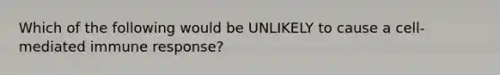 Which of the following would be UNLIKELY to cause a cell-mediated immune response?