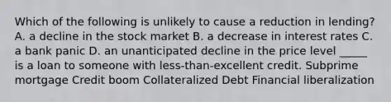 Which of the following is unlikely to cause a reduction in​ lending? A. a decline in the stock market B. a decrease in interest rates C. a bank panic D. an unanticipated decline in the price level _____ is a loan to someone with​ less-than-excellent credit. Subprime mortgage Credit boom Collateralized Debt Financial liberalization