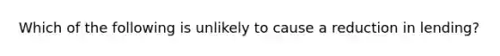 Which of the following is unlikely to cause a reduction in​ lending?