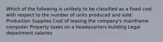 Which of the following is unlikely to be classified as a fixed cost with respect to the number of units produced and sold: Production Supplies Cost of leasing the company's mainframe computer Property taxes on a headquarters building Legal department salaries