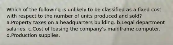 Which of the following is unlikely to be classified as a fixed cost with respect to the number of units produced and sold? a.Property taxes on a headquarters building. b.Legal department salaries. c.Cost of leasing the company's mainframe computer. d.Production supplies.