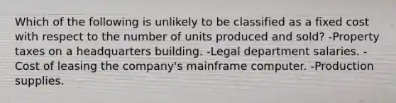 Which of the following is unlikely to be classified as a fixed cost with respect to the number of units produced and sold? -Property taxes on a headquarters building. -Legal department salaries. -Cost of leasing the company's mainframe computer. -Production supplies.