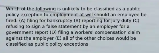 Which of the following is unlikely to be classified as a public policy exception to employment at will should an employee be fired: (A) filing for bankruptcy (B) reporting for jury duty (C) refusing to sign a false statement by an employer for a government report (D) filing a workers' compensation claim against the employer (E) all of the other choices would be classified as public policy exceptions