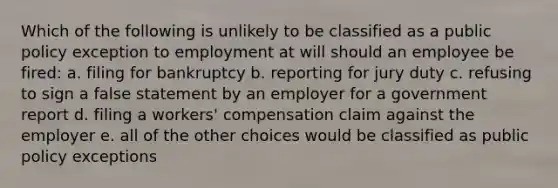 Which of the following is unlikely to be classified as a public policy exception to employment at will should an employee be fired: a. filing for bankruptcy b. reporting for jury duty c. refusing to sign a false statement by an employer for a government report d. filing a workers' compensation claim against the employer e. all of the other choices would be classified as public policy exceptions