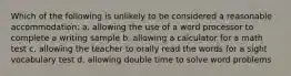 Which of the following is unlikely to be considered a reasonable accommodation: a. allowing the use of a word processor to complete a writing sample b. allowing a calculator for a math test c. allowing the teacher to orally read the words for a sight vocabulary test d. allowing double time to solve word problems