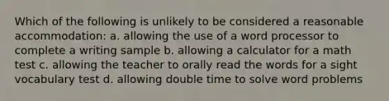 Which of the following is unlikely to be considered a reasonable accommodation: a. allowing the use of a word processor to complete a writing sample b. allowing a calculator for a math test c. allowing the teacher to orally read the words for a sight vocabulary test d. allowing double time to solve word problems