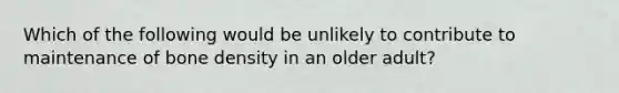 Which of the following would be unlikely to contribute to maintenance of bone density in an older adult?