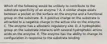 Which of the following would be unlikely to contribute to the substrate specificity of an enzyme ? A. A similar shape exists between a pocket on the surface on the enzyme and a functional group on the substrate. B. A positive charge on the substrate is attracted to a negative charge in the active site on the enzyme. C. The enzyme has a allosteric regulatory site. D. A hydrophobic group on the substrate interacts with several hydrophobic amino acids on the enzyme. E. The enzyme has the ability to change its configuration in response to the substrate binding