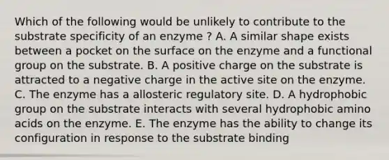 Which of the following would be unlikely to contribute to the substrate specificity of an enzyme ? A. A similar shape exists between a pocket on the surface on the enzyme and a functional group on the substrate. B. A positive charge on the substrate is attracted to a negative charge in the active site on the enzyme. C. The enzyme has a allosteric regulatory site. D. A hydrophobic group on the substrate interacts with several hydrophobic amino acids on the enzyme. E. The enzyme has the ability to change its configuration in response to the substrate binding