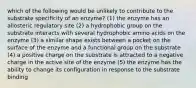 which of the following would be unlikely to contribute to the substrate specificity of an enzyme? (1) the enzyme has an allosteric regulatory site (2) a hydrophobic group on the substrate interacts with several hydrophobic amino acids on the enzyme (3) a similar shape exists between a pocket on the surface of the enzyme and a functional group on the substrate (4) a positive charge on the substrate is attracted to a negative charge in the active site of the enzyme (5) the enzyme has the ability to change its configuration in response to the substrate binding