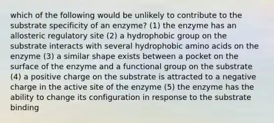 which of the following would be unlikely to contribute to the substrate specificity of an enzyme? (1) the enzyme has an allosteric regulatory site (2) a hydrophobic group on the substrate interacts with several hydrophobic amino acids on the enzyme (3) a similar shape exists between a pocket on the surface of the enzyme and a functional group on the substrate (4) a positive charge on the substrate is attracted to a negative charge in the active site of the enzyme (5) the enzyme has the ability to change its configuration in response to the substrate binding