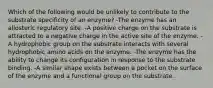 Which of the following would be unlikely to contribute to the substrate specificity of an enzyme? -The enzyme has an allosteric regulatory site. -A positive charge on the substrate is attracted to a negative charge in the active site of the enzyme. -A hydrophobic group on the substrate interacts with several hydrophobic amino acids on the enzyme. -The enzyme has the ability to change its configuration in response to the substrate binding. -A similar shape exists between a pocket on the surface of the enzyme and a functional group on the substrate.