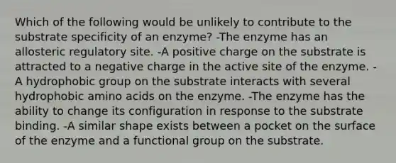 Which of the following would be unlikely to contribute to the substrate specificity of an enzyme? -The enzyme has an allosteric regulatory site. -A positive charge on the substrate is attracted to a negative charge in the active site of the enzyme. -A hydrophobic group on the substrate interacts with several hydrophobic amino acids on the enzyme. -The enzyme has the ability to change its configuration in response to the substrate binding. -A similar shape exists between a pocket on the surface of the enzyme and a functional group on the substrate.