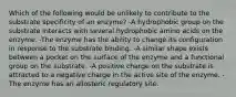 Which of the following would be unlikely to contribute to the substrate specificity of an enzyme? -A hydrophobic group on the substrate interacts with several hydrophobic amino acids on the enzyme. -The enzyme has the ability to change its configuration in response to the substrate binding. -A similar shape exists between a pocket on the surface of the enzyme and a functional group on the substrate. -A positive charge on the substrate is attracted to a negative charge in the active site of the enzyme. -The enzyme has an allosteric regulatory site.