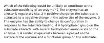 Which of the following would be unlikely to contribute to the substrate specificity of an enzyme? 1 The enzyme has an allosteric regulatory site. 2 A positive charge on the substrate is attracted to a negative charge in the active site of the enzyme. 3 The enzyme has the ability to change its configuration in response to the substrate binding. 4 A hydrophobic group on the substrate interacts with several hydrophobic amino acids on the enzyme. 5 A similar shape exists between a pocket on the surface of the enzyme and a functional group on the substrate.