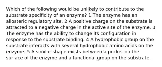 Which of the following would be unlikely to contribute to the substrate specificity of an enzyme? 1 The enzyme has an allosteric regulatory site. 2 A positive charge on the substrate is attracted to a negative charge in the active site of the enzyme. 3 The enzyme has the ability to change its configuration in response to the substrate binding. 4 A hydrophobic group on the substrate interacts with several hydrophobic amino acids on the enzyme. 5 A similar shape exists between a pocket on the surface of the enzyme and a functional group on the substrate.