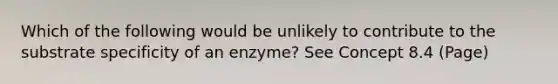 Which of the following would be unlikely to contribute to the substrate specificity of an enzyme? See Concept 8.4 (Page)