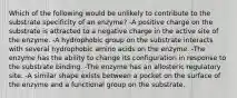 Which of the following would be unlikely to contribute to the substrate specificity of an enzyme? -A positive charge on the substrate is attracted to a negative charge in the active site of the enzyme. -A hydrophobic group on the substrate interacts with several hydrophobic amino acids on the enzyme. -The enzyme has the ability to change its configuration in response to the substrate binding. -The enzyme has an allosteric regulatory site. -A similar shape exists between a pocket on the surface of the enzyme and a functional group on the substrate.