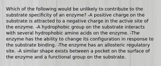 Which of the following would be unlikely to contribute to the substrate specificity of an enzyme? -A positive charge on the substrate is attracted to a negative charge in the active site of the enzyme. -A hydrophobic group on the substrate interacts with several hydrophobic amino acids on the enzyme. -The enzyme has the ability to change its configuration in response to the substrate binding. -The enzyme has an allosteric regulatory site. -A similar shape exists between a pocket on the surface of the enzyme and a functional group on the substrate.