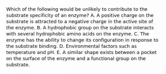 Which of the following would be unlikely to contribute to the substrate specificity of an enzyme? A. A positive charge on the substrate is attracted to a negative charge in the active site of the enzyme. B. A hydrophobic group on the substrate interacts with several hydrophobic amino acids on the enzyme. C. The enzyme has the ability to change its configuration in response to the substrate binding. D. Environmental factors such as temperature and pH. E. A similar shape exists between a pocket on the surface of the enzyme and a functional group on the substrate.