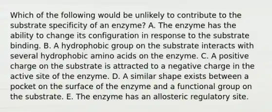 Which of the following would be unlikely to contribute to the substrate specificity of an enzyme? A. The enzyme has the ability to change its configuration in response to the substrate binding. B. A hydrophobic group on the substrate interacts with several hydrophobic amino acids on the enzyme. C. A positive charge on the substrate is attracted to a negative charge in the active site of the enzyme. D. A similar shape exists between a pocket on the surface of the enzyme and a functional group on the substrate. E. The enzyme has an allosteric regulatory site.