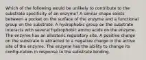 Which of the following would be unlikely to contribute to the substrate specificity of an enzyme? A similar shape exists between a pocket on the surface of the enzyme and a functional group on the substrate. A hydrophobic group on the substrate interacts with several hydrophobic amino acids on the enzyme. The enzyme has an allosteric regulatory site. A positive charge on the substrate is attracted to a negative charge in the active site of the enzyme. The enzyme has the ability to change its configuration in response to the substrate binding.